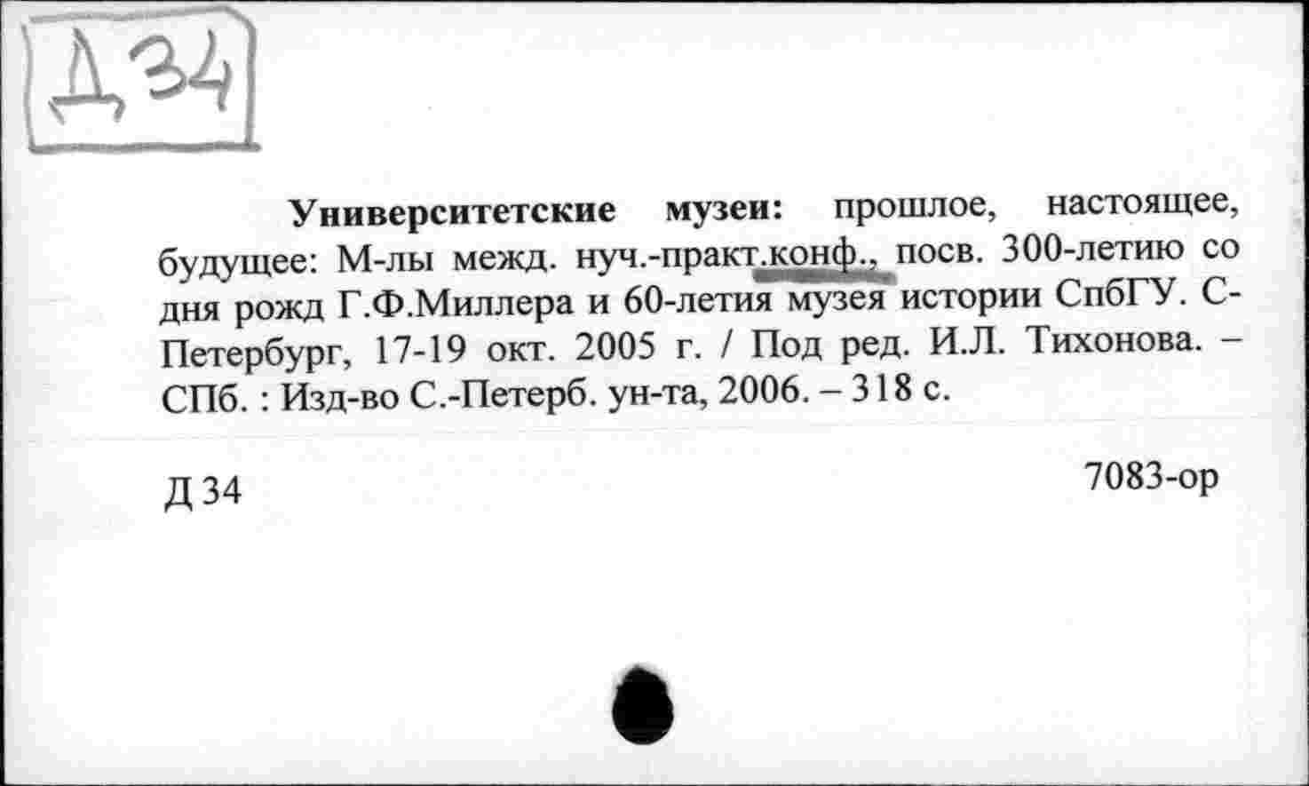 ﻿Университетские музеи: прошлое, настоящее, будущее: М-лы межд. нуч.-практ.конф.? поев. 300-летию со дня рожд Г.Ф.Миллера и 60-летия музея истории СпбГУ. С-Петербург, 17-19 окт. 2005 г. / Под ред. И.Л. Тихонова. -СПб. : Изд-во С.-Петерб. ун-та, 2006. - 318 с.
Д 34
7083-ор